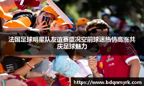 法国足球明星队友谊赛盛况空前球迷热情高涨共庆足球魅力